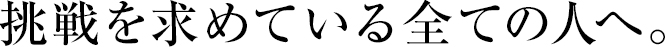 挑戦を求めている全ての人へ。